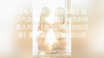 【秀人女神❤️超美高端】超人气女神『杨晨晨』史无前例最大尺度《美少妇裸身自慰记录》露出逼缝 前后抽动让你随便干