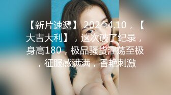 【新片速遞】 2024.4.10，【大吉大利】，这次破了纪录，身高180，极品骚货淫荡至极，征服感满满，香艳刺激