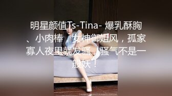 明星颜值Ts-Tina- 爆乳酥胸、小肉棒，女神御姐风，孤家寡人夜里就发骚，骚气不是一般妖！