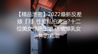 【精品泄密】2022最新反差婊『3』性爱私拍流出?十二位美女惊艳出镜 迷情爆乳女神的高潮