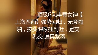 ⚫️⚫️⚫️顶级G乳丰臀女神【上海西西】强势回归，无套啪啪，按头深喉插到吐，足交 乳交 道具紫薇