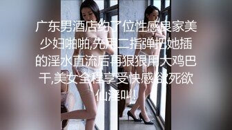 广东男酒店约了位性感良家美少妇啪啪,先用二指弹把她插的淫水直流后再狠狠用大鸡巴干,美女全程享受快感,欲死欲仙淫叫!