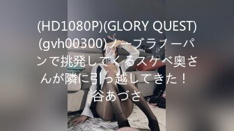 (HD1080P)(GLORY QUEST)(gvh00300)ノーブラノーパンで挑発してくるスケベ奥さんが隣に引っ越してきた！ 谷あづさ