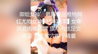 ✿御姐女神✿ 最新极品推特网红尤物女神▌桥本香菜▌女审讯官肉棒惩罚 旗袍肉丝足交挑逗 浪臀蜜穴榨干精囊