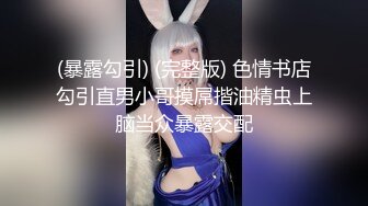 (暴露勾引) (完整版) 色情书店勾引直男小哥摸屌揩油精虫上脑当众暴露交配