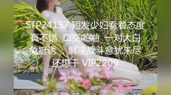 STP24157 短发少妇看着态度真不错  口交啪啪  一对大白兔挺诱 ，解决战斗意犹未尽还想干 VIP2209