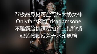 ??极品身材可盐可甜大奶女神Onlyfans网红Irisadamsone不雅露脸挑逗私拍??二指禅销魂紫薇很反差无水印原档