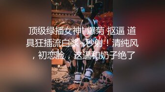 顶级绿播女神! 爆菊 抠逼 道具狂插流白浆~秒射！清纯风，初恋脸，这逼和奶子绝了