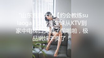 “山东泡良大佬【约会教练sulaoga】大专学生妹从KTV到家中电梯口交镜子前啪啪，极品嫩妹干爽了！