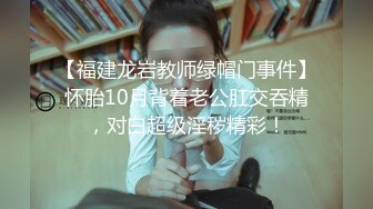 【福建龙岩教师绿帽门事件】怀胎10月背着老公肛交吞精，对白超级淫秽精彩！