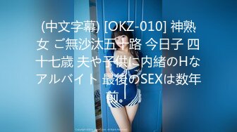 (中文字幕) [OKZ-010] 神熟女 ご無沙汰五十路 今日子 四十七歳 夫や子供に内緒のHなアルバイト 最後のSEXは数年前。