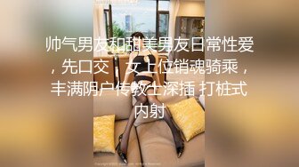 帅气男友和甜美男友日常性爱，先口交，女上位销魂骑乘，丰满阴户传教士深插 打桩式内射