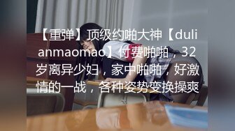 【重弹】顶级约啪大神【dulianmaomao】付费啪啪，32岁离异少妇，家中啪啪，好激情的一战，各种姿势变换操爽