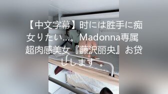 【中文字幕】时には胜手に痴女りたい…。Madonna専属 超肉感美女『藤沢丽央』お贷しします―。