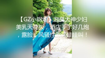 【GZ小钢炮】泡良大神少妇美乳天花板，酒店干了好几炮，露脸，风骚性欲强哇哇叫！