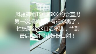 风骚御姐TS成都KK 约会直男第一次搞美妖，有得你爽了，性感蕾丝KK口活不错，艹到最后快射了让妖妖口射！