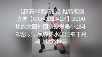 【超清4K版精品】推特原创大神【OOXXBLACK】3000块约大圈外围，沙发虽小战斗却激烈，黑森林水汪汪被干高潮，精彩推荐