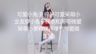  可爱小兔子 极品可爱呆萌小女友穿小兔子睡衣和哥哥做爱 呆萌小萝莉嗲声嗲气做爱很生猛