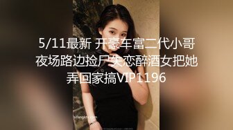 5/11最新 开豪车富二代小哥夜场路边捡尸失恋醉酒女把她弄回家搞VIP1196