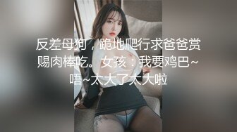 反差母狗，跪地爬行求爸爸赏赐肉棒吃。女孩：我要鸡巴~唔~太大了太大啦