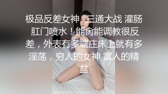 极品反差女神⚡三通大战 灌肠 肛门喷水！能肏能调教很反差，外表有多端庄床上就有多淫荡，穷人的女神 富人的精盆