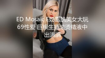 ED Mosaic E奶雪肌美女大玩69性爱 巨根生插滚烫精液中出满满