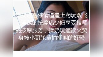 给女顾客催情逼逼上药玩双飞，淫荡的按摩店少妇享受技师的按摩服务，揉奶玩逼欲火焚身被小哥轮草抽插叫的好骚