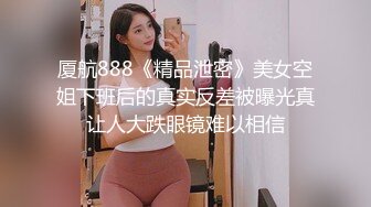 厦航888《精品泄密》美女空姐下班后的真实反差被曝光真让人大跌眼镜难以相信