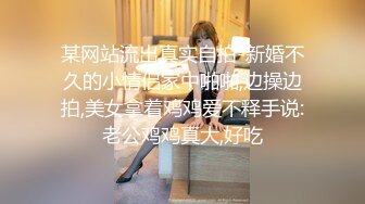 某网站流出真实自拍-新婚不久的小情侣家中啪啪,边操边拍,美女拿着鸡鸡爱不释手说:老公鸡鸡真大,好吃