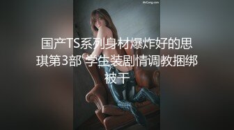 国产TS系列身材爆炸好的思琪第3部 学生装剧情调教捆绑被干