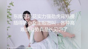 东南亚寻花实力强劲虎背熊腰插得娇小女主嗷嗷叫，各种高难度姿势真是长见识了