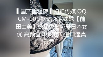 ▌国产里程碑 ▌扣扣传媒 QQCM-001 初遇邻家妹妹【前田由美】极品香甜可爱日本女优 高颜值鲜嫩美穴 进口逼真香