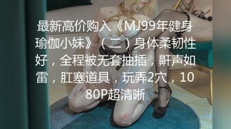 最新高价购入《MJ99年健身瑜伽小妹》（二）身体柔韧性好，全程被无套抽插，鼾声如雷，肛塞道具，玩弄2穴，1080P超清晰