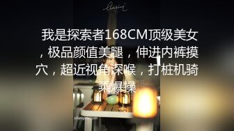   我是探索者168CM顶级美女，极品颜值美腿，伸进内裤摸穴，超近视角深喉，打桩机骑乘爆操