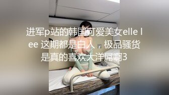 进军p站的韩国可爱美女elle lee 这期都是白人，极品骚货是真的喜欢大洋屌啊3