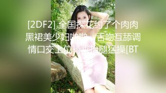 [2DF2] 全国探花约了个肉肉黑裙美少妇啪啪，舌吻互舔调情口交上位骑乘抬腿猛操[BT种子]