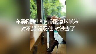 车震刚满18岁带眼镜JK学妹 对不起 没忍住 射进去了