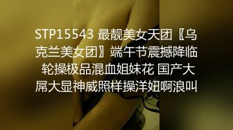 STP15543 最靓美女天团〖乌克兰美女团〗端午节震撼降临 轮操极品混血姐妹花 国产大屌大显神威照样操洋妞啊浪叫