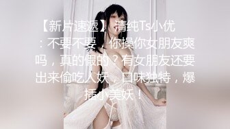 【新片速遞】 清纯Ts小优❤️：不要不要，你操你女朋友爽吗，真的假的？有女朋友还要出来偷吃人妖，口味独特，爆插小美妖！