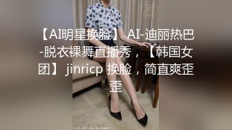 【AI明星换脸】 AI-迪丽热巴-脱衣裸舞直播秀，【韩国女团】 jinricp 换脸，简直爽歪歪