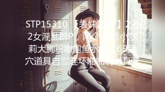 STP15310 【表妹19岁】2男2女淫乱群P，两个00后小萝莉大胸粉嫩鲍鱼水多，69舔穴道具自慰连环啪啪玩得真开