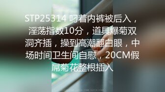 STP25314 叼着内裤被后入，淫荡指数10分，道具爆菊双洞齐插，操到高潮翻白眼，中场时间卫生间自慰，20CM假屌菊花整根插入