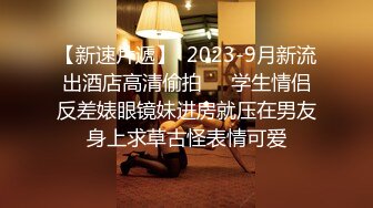 【新速片遞】  2023-9月新流出酒店高清偷拍❤️学生情侣反差婊眼镜妹进房就压在男友身上求草古怪表情可爱