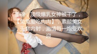 重磅，顶级爆乳女神被干了，【兔兔爱吃肉肉】，素颜美女，无套内射，激情每一炮受欢迎