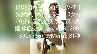 [2DF2]台湾swag爆乳女神『吴梦梦、希希、朵拉』3女神40分钟淫乱杂交派对 双穴齐插 伴侣交换 - soav(2912002-5913756)_evMerge[BT种子]