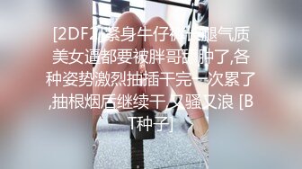 [2DF2]紧身牛仔裤长腿气质美女逼都要被胖哥舔肿了,各种姿势激烈抽插干完一次累了,抽根烟后继续干,又骚又浪 [BT种子]