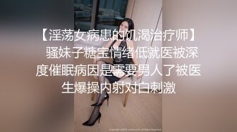 【淫荡女病患的饥渴治疗师】  骚妹子糖宝情绪低就医被深度催眠病因是需要男人了被医生爆操内射对白刺激