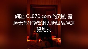 網沚 GL870.com 约到的 露脸无套狂操臀射大奶极品淫荡骚炮友