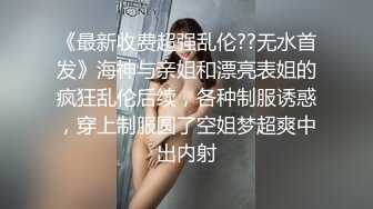 《最新收费超强乱伦??无水首发》海神与亲姐和漂亮表姐的疯狂乱伦后续，各种制服诱惑，穿上制服圆了空姐梦超爽中出内射