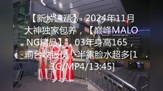 【新片速遞】  2024年11月大神独家包养，【巅峰MALONG精品】，03年身高165，前台收银员，半露脸水超多[1.3G/MP4/13:45]